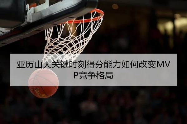 亚历山大关键时刻得分能力如何改变MVP竞争格局