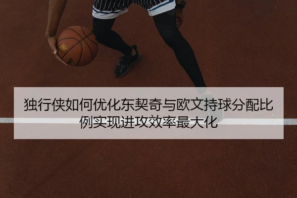 独行侠如何优化东契奇与欧文持球分配比例实现进攻效率最大化